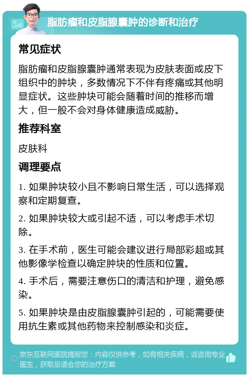 脂肪瘤和皮脂腺囊肿的诊断和治疗 常见症状 脂肪瘤和皮脂腺囊肿通常表现为皮肤表面或皮下组织中的肿块，多数情况下不伴有疼痛或其他明显症状。这些肿块可能会随着时间的推移而增大，但一般不会对身体健康造成威胁。 推荐科室 皮肤科 调理要点 1. 如果肿块较小且不影响日常生活，可以选择观察和定期复查。 2. 如果肿块较大或引起不适，可以考虑手术切除。 3. 在手术前，医生可能会建议进行局部彩超或其他影像学检查以确定肿块的性质和位置。 4. 手术后，需要注意伤口的清洁和护理，避免感染。 5. 如果肿块是由皮脂腺囊肿引起的，可能需要使用抗生素或其他药物来控制感染和炎症。