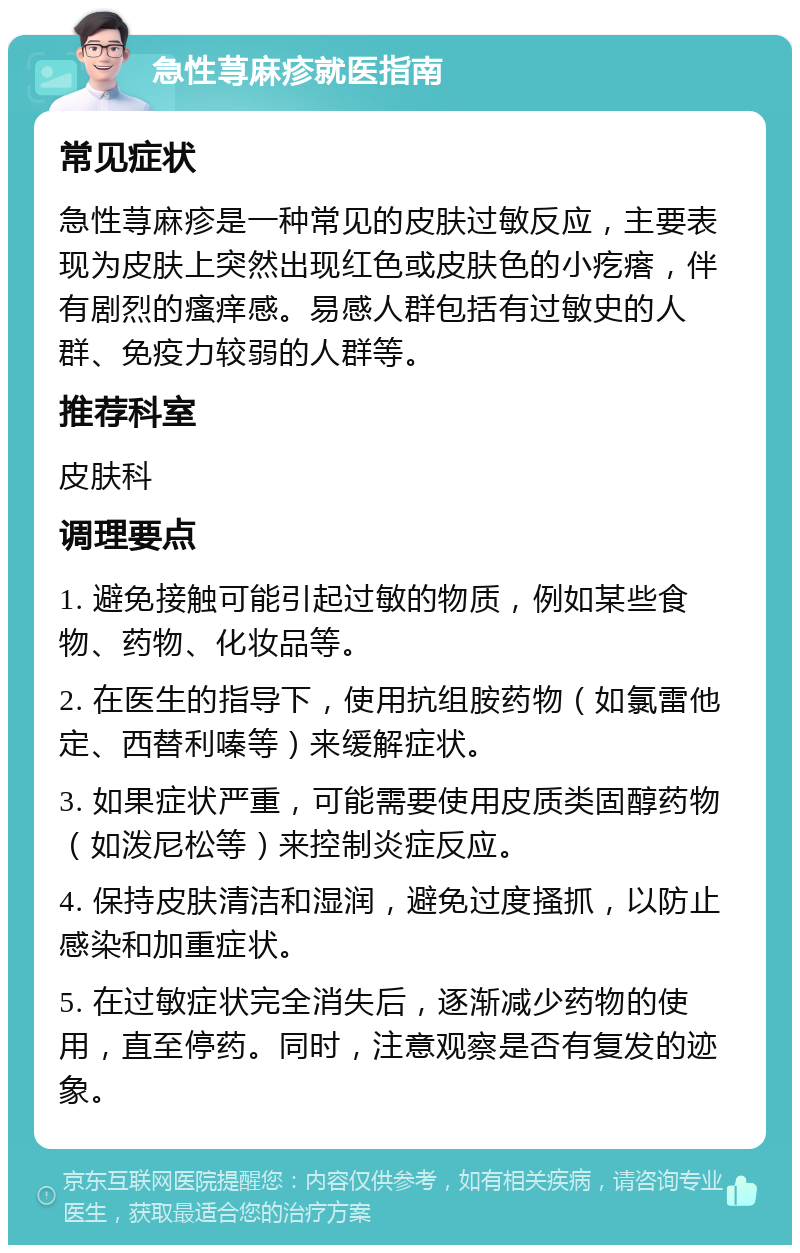 急性荨麻疹就医指南 常见症状 急性荨麻疹是一种常见的皮肤过敏反应，主要表现为皮肤上突然出现红色或皮肤色的小疙瘩，伴有剧烈的瘙痒感。易感人群包括有过敏史的人群、免疫力较弱的人群等。 推荐科室 皮肤科 调理要点 1. 避免接触可能引起过敏的物质，例如某些食物、药物、化妆品等。 2. 在医生的指导下，使用抗组胺药物（如氯雷他定、西替利嗪等）来缓解症状。 3. 如果症状严重，可能需要使用皮质类固醇药物（如泼尼松等）来控制炎症反应。 4. 保持皮肤清洁和湿润，避免过度搔抓，以防止感染和加重症状。 5. 在过敏症状完全消失后，逐渐减少药物的使用，直至停药。同时，注意观察是否有复发的迹象。