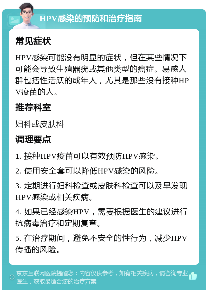 HPV感染的预防和治疗指南 常见症状 HPV感染可能没有明显的症状，但在某些情况下可能会导致生殖器疣或其他类型的癌症。易感人群包括性活跃的成年人，尤其是那些没有接种HPV疫苗的人。 推荐科室 妇科或皮肤科 调理要点 1. 接种HPV疫苗可以有效预防HPV感染。 2. 使用安全套可以降低HPV感染的风险。 3. 定期进行妇科检查或皮肤科检查可以及早发现HPV感染或相关疾病。 4. 如果已经感染HPV，需要根据医生的建议进行抗病毒治疗和定期复查。 5. 在治疗期间，避免不安全的性行为，减少HPV传播的风险。