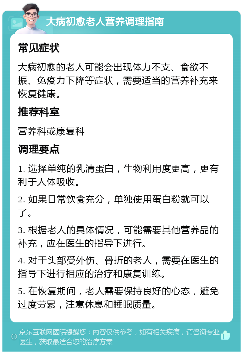 大病初愈老人营养调理指南 常见症状 大病初愈的老人可能会出现体力不支、食欲不振、免疫力下降等症状，需要适当的营养补充来恢复健康。 推荐科室 营养科或康复科 调理要点 1. 选择单纯的乳清蛋白，生物利用度更高，更有利于人体吸收。 2. 如果日常饮食充分，单独使用蛋白粉就可以了。 3. 根据老人的具体情况，可能需要其他营养品的补充，应在医生的指导下进行。 4. 对于头部受外伤、骨折的老人，需要在医生的指导下进行相应的治疗和康复训练。 5. 在恢复期间，老人需要保持良好的心态，避免过度劳累，注意休息和睡眠质量。