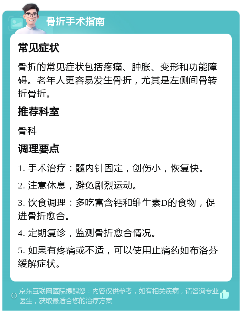 骨折手术指南 常见症状 骨折的常见症状包括疼痛、肿胀、变形和功能障碍。老年人更容易发生骨折，尤其是左侧间骨转折骨折。 推荐科室 骨科 调理要点 1. 手术治疗：髓内针固定，创伤小，恢复快。 2. 注意休息，避免剧烈运动。 3. 饮食调理：多吃富含钙和维生素D的食物，促进骨折愈合。 4. 定期复诊，监测骨折愈合情况。 5. 如果有疼痛或不适，可以使用止痛药如布洛芬缓解症状。