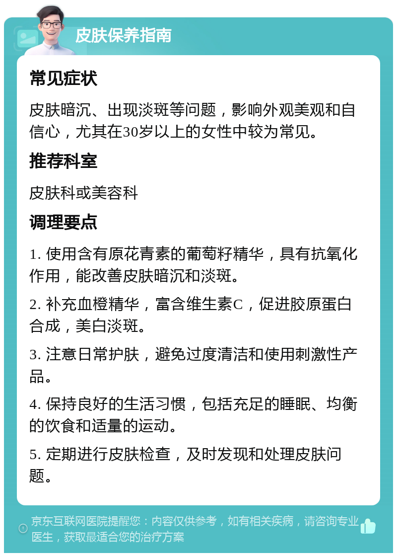 皮肤保养指南 常见症状 皮肤暗沉、出现淡斑等问题，影响外观美观和自信心，尤其在30岁以上的女性中较为常见。 推荐科室 皮肤科或美容科 调理要点 1. 使用含有原花青素的葡萄籽精华，具有抗氧化作用，能改善皮肤暗沉和淡斑。 2. 补充血橙精华，富含维生素C，促进胶原蛋白合成，美白淡斑。 3. 注意日常护肤，避免过度清洁和使用刺激性产品。 4. 保持良好的生活习惯，包括充足的睡眠、均衡的饮食和适量的运动。 5. 定期进行皮肤检查，及时发现和处理皮肤问题。