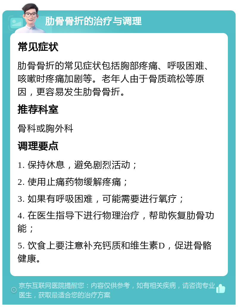 肋骨骨折的治疗与调理 常见症状 肋骨骨折的常见症状包括胸部疼痛、呼吸困难、咳嗽时疼痛加剧等。老年人由于骨质疏松等原因，更容易发生肋骨骨折。 推荐科室 骨科或胸外科 调理要点 1. 保持休息，避免剧烈活动； 2. 使用止痛药物缓解疼痛； 3. 如果有呼吸困难，可能需要进行氧疗； 4. 在医生指导下进行物理治疗，帮助恢复肋骨功能； 5. 饮食上要注意补充钙质和维生素D，促进骨骼健康。