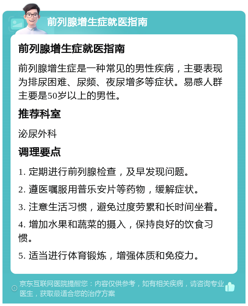 前列腺增生症就医指南 前列腺增生症就医指南 前列腺增生症是一种常见的男性疾病，主要表现为排尿困难、尿频、夜尿增多等症状。易感人群主要是50岁以上的男性。 推荐科室 泌尿外科 调理要点 1. 定期进行前列腺检查，及早发现问题。 2. 遵医嘱服用普乐安片等药物，缓解症状。 3. 注意生活习惯，避免过度劳累和长时间坐着。 4. 增加水果和蔬菜的摄入，保持良好的饮食习惯。 5. 适当进行体育锻炼，增强体质和免疫力。