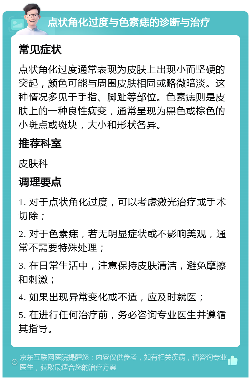 点状角化过度与色素痣的诊断与治疗 常见症状 点状角化过度通常表现为皮肤上出现小而坚硬的突起，颜色可能与周围皮肤相同或略微暗淡。这种情况多见于手指、脚趾等部位。色素痣则是皮肤上的一种良性病变，通常呈现为黑色或棕色的小斑点或斑块，大小和形状各异。 推荐科室 皮肤科 调理要点 1. 对于点状角化过度，可以考虑激光治疗或手术切除； 2. 对于色素痣，若无明显症状或不影响美观，通常不需要特殊处理； 3. 在日常生活中，注意保持皮肤清洁，避免摩擦和刺激； 4. 如果出现异常变化或不适，应及时就医； 5. 在进行任何治疗前，务必咨询专业医生并遵循其指导。