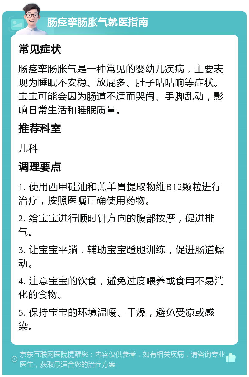 肠痉挛肠胀气就医指南 常见症状 肠痉挛肠胀气是一种常见的婴幼儿疾病，主要表现为睡眠不安稳、放屁多、肚子咕咕响等症状。宝宝可能会因为肠道不适而哭闹、手脚乱动，影响日常生活和睡眠质量。 推荐科室 儿科 调理要点 1. 使用西甲硅油和羔羊胃提取物维B12颗粒进行治疗，按照医嘱正确使用药物。 2. 给宝宝进行顺时针方向的腹部按摩，促进排气。 3. 让宝宝平躺，辅助宝宝蹬腿训练，促进肠道蠕动。 4. 注意宝宝的饮食，避免过度喂养或食用不易消化的食物。 5. 保持宝宝的环境温暖、干燥，避免受凉或感染。