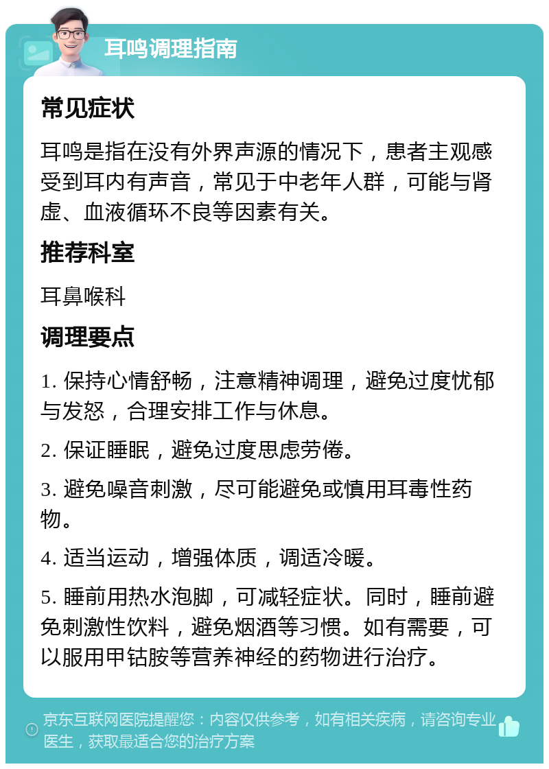 耳鸣调理指南 常见症状 耳鸣是指在没有外界声源的情况下，患者主观感受到耳内有声音，常见于中老年人群，可能与肾虚、血液循环不良等因素有关。 推荐科室 耳鼻喉科 调理要点 1. 保持心情舒畅，注意精神调理，避免过度忧郁与发怒，合理安排工作与休息。 2. 保证睡眠，避免过度思虑劳倦。 3. 避免噪音刺激，尽可能避免或慎用耳毒性药物。 4. 适当运动，增强体质，调适冷暖。 5. 睡前用热水泡脚，可减轻症状。同时，睡前避免刺激性饮料，避免烟酒等习惯。如有需要，可以服用甲钴胺等营养神经的药物进行治疗。