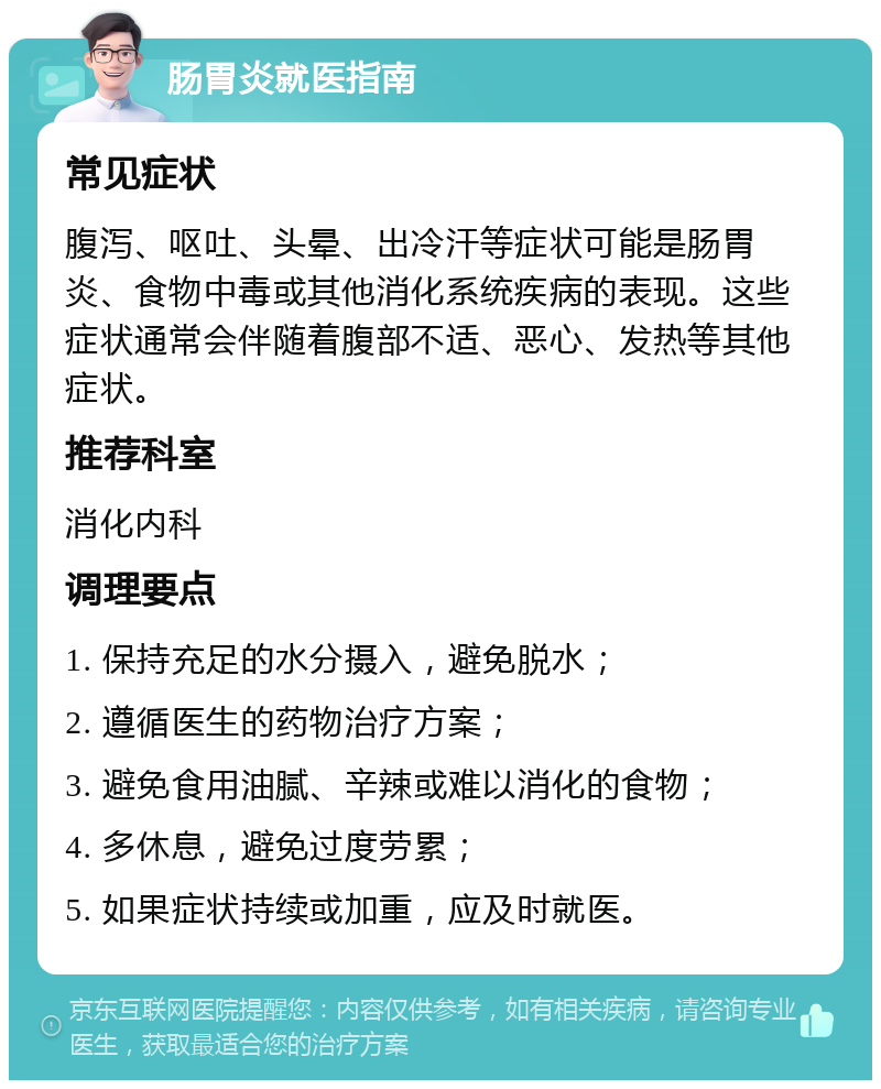 肠胃炎就医指南 常见症状 腹泻、呕吐、头晕、出冷汗等症状可能是肠胃炎、食物中毒或其他消化系统疾病的表现。这些症状通常会伴随着腹部不适、恶心、发热等其他症状。 推荐科室 消化内科 调理要点 1. 保持充足的水分摄入，避免脱水； 2. 遵循医生的药物治疗方案； 3. 避免食用油腻、辛辣或难以消化的食物； 4. 多休息，避免过度劳累； 5. 如果症状持续或加重，应及时就医。