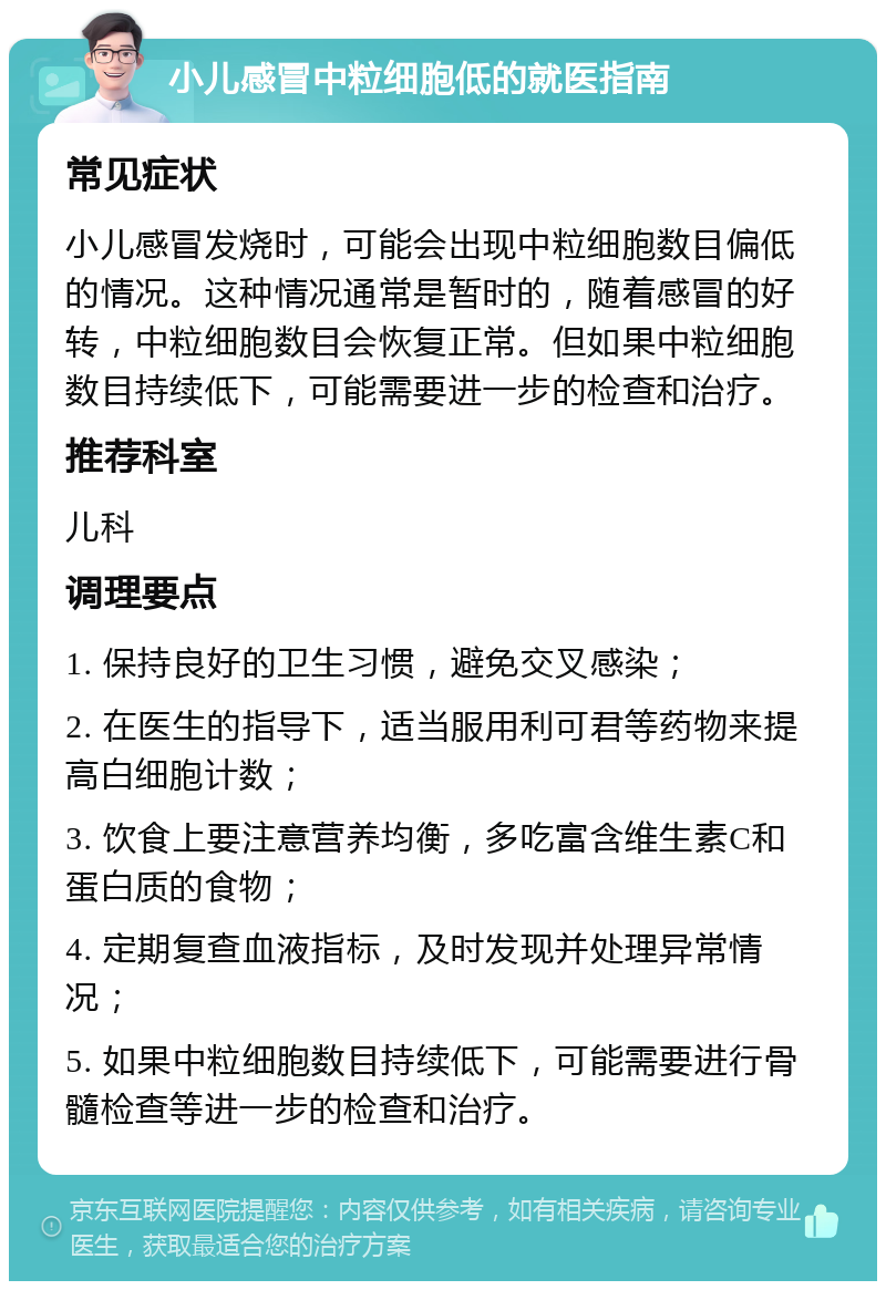 小儿感冒中粒细胞低的就医指南 常见症状 小儿感冒发烧时，可能会出现中粒细胞数目偏低的情况。这种情况通常是暂时的，随着感冒的好转，中粒细胞数目会恢复正常。但如果中粒细胞数目持续低下，可能需要进一步的检查和治疗。 推荐科室 儿科 调理要点 1. 保持良好的卫生习惯，避免交叉感染； 2. 在医生的指导下，适当服用利可君等药物来提高白细胞计数； 3. 饮食上要注意营养均衡，多吃富含维生素C和蛋白质的食物； 4. 定期复查血液指标，及时发现并处理异常情况； 5. 如果中粒细胞数目持续低下，可能需要进行骨髓检查等进一步的检查和治疗。