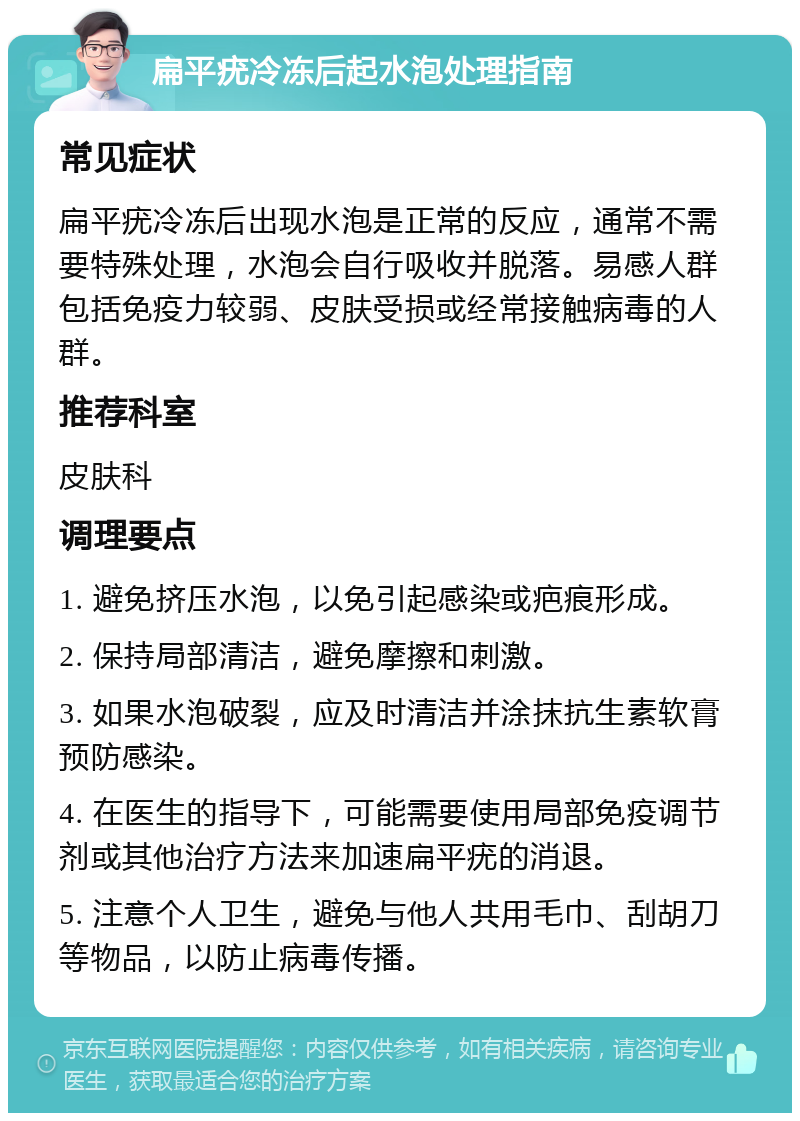 扁平疣冷冻后起水泡处理指南 常见症状 扁平疣冷冻后出现水泡是正常的反应，通常不需要特殊处理，水泡会自行吸收并脱落。易感人群包括免疫力较弱、皮肤受损或经常接触病毒的人群。 推荐科室 皮肤科 调理要点 1. 避免挤压水泡，以免引起感染或疤痕形成。 2. 保持局部清洁，避免摩擦和刺激。 3. 如果水泡破裂，应及时清洁并涂抹抗生素软膏预防感染。 4. 在医生的指导下，可能需要使用局部免疫调节剂或其他治疗方法来加速扁平疣的消退。 5. 注意个人卫生，避免与他人共用毛巾、刮胡刀等物品，以防止病毒传播。