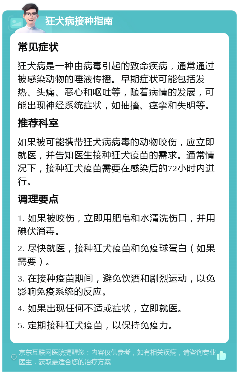 狂犬病接种指南 常见症状 狂犬病是一种由病毒引起的致命疾病，通常通过被感染动物的唾液传播。早期症状可能包括发热、头痛、恶心和呕吐等，随着病情的发展，可能出现神经系统症状，如抽搐、痉挛和失明等。 推荐科室 如果被可能携带狂犬病病毒的动物咬伤，应立即就医，并告知医生接种狂犬疫苗的需求。通常情况下，接种狂犬疫苗需要在感染后的72小时内进行。 调理要点 1. 如果被咬伤，立即用肥皂和水清洗伤口，并用碘伏消毒。 2. 尽快就医，接种狂犬疫苗和免疫球蛋白（如果需要）。 3. 在接种疫苗期间，避免饮酒和剧烈运动，以免影响免疫系统的反应。 4. 如果出现任何不适或症状，立即就医。 5. 定期接种狂犬疫苗，以保持免疫力。