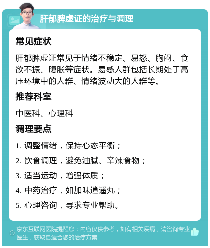 肝郁脾虚证的治疗与调理 常见症状 肝郁脾虚证常见于情绪不稳定、易怒、胸闷、食欲不振、腹胀等症状。易感人群包括长期处于高压环境中的人群、情绪波动大的人群等。 推荐科室 中医科、心理科 调理要点 1. 调整情绪，保持心态平衡； 2. 饮食调理，避免油腻、辛辣食物； 3. 适当运动，增强体质； 4. 中药治疗，如加味逍遥丸； 5. 心理咨询，寻求专业帮助。