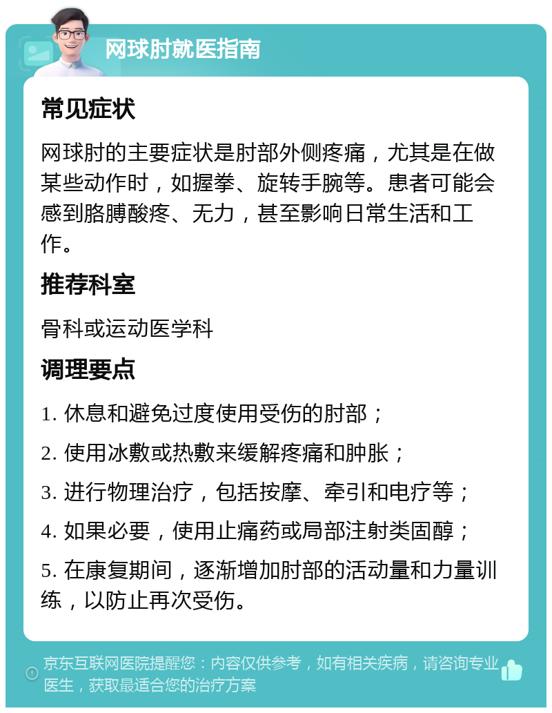 网球肘就医指南 常见症状 网球肘的主要症状是肘部外侧疼痛，尤其是在做某些动作时，如握拳、旋转手腕等。患者可能会感到胳膊酸疼、无力，甚至影响日常生活和工作。 推荐科室 骨科或运动医学科 调理要点 1. 休息和避免过度使用受伤的肘部； 2. 使用冰敷或热敷来缓解疼痛和肿胀； 3. 进行物理治疗，包括按摩、牵引和电疗等； 4. 如果必要，使用止痛药或局部注射类固醇； 5. 在康复期间，逐渐增加肘部的活动量和力量训练，以防止再次受伤。