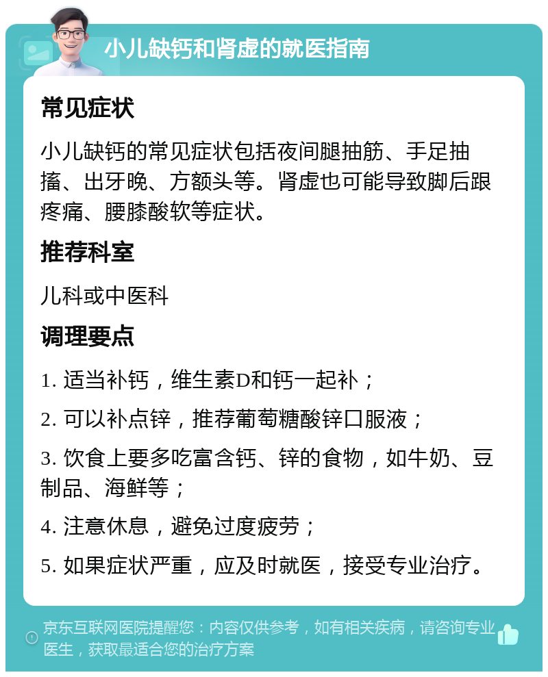 小儿缺钙和肾虚的就医指南 常见症状 小儿缺钙的常见症状包括夜间腿抽筋、手足抽搐、出牙晚、方额头等。肾虚也可能导致脚后跟疼痛、腰膝酸软等症状。 推荐科室 儿科或中医科 调理要点 1. 适当补钙，维生素D和钙一起补； 2. 可以补点锌，推荐葡萄糖酸锌口服液； 3. 饮食上要多吃富含钙、锌的食物，如牛奶、豆制品、海鲜等； 4. 注意休息，避免过度疲劳； 5. 如果症状严重，应及时就医，接受专业治疗。