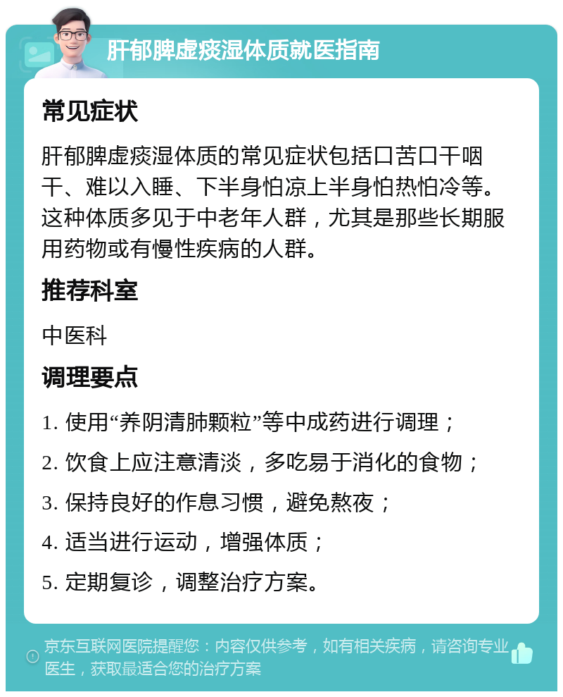 肝郁脾虚痰湿体质就医指南 常见症状 肝郁脾虚痰湿体质的常见症状包括口苦口干咽干、难以入睡、下半身怕凉上半身怕热怕冷等。这种体质多见于中老年人群，尤其是那些长期服用药物或有慢性疾病的人群。 推荐科室 中医科 调理要点 1. 使用“养阴清肺颗粒”等中成药进行调理； 2. 饮食上应注意清淡，多吃易于消化的食物； 3. 保持良好的作息习惯，避免熬夜； 4. 适当进行运动，增强体质； 5. 定期复诊，调整治疗方案。