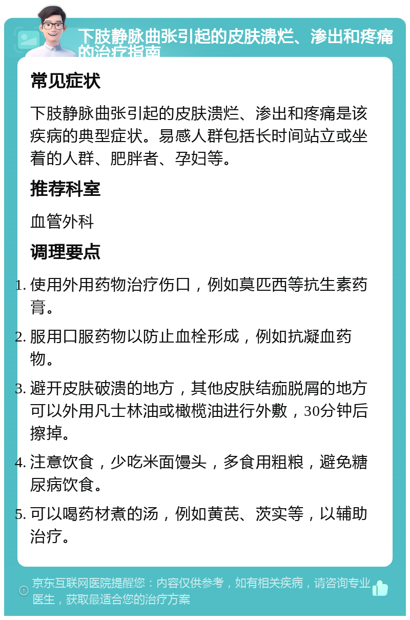 下肢静脉曲张引起的皮肤溃烂、渗出和疼痛的治疗指南 常见症状 下肢静脉曲张引起的皮肤溃烂、渗出和疼痛是该疾病的典型症状。易感人群包括长时间站立或坐着的人群、肥胖者、孕妇等。 推荐科室 血管外科 调理要点 使用外用药物治疗伤口，例如莫匹西等抗生素药膏。 服用口服药物以防止血栓形成，例如抗凝血药物。 避开皮肤破溃的地方，其他皮肤结痂脱屑的地方可以外用凡士林油或橄榄油进行外敷，30分钟后擦掉。 注意饮食，少吃米面馒头，多食用粗粮，避免糖尿病饮食。 可以喝药材煮的汤，例如黄芪、茨实等，以辅助治疗。