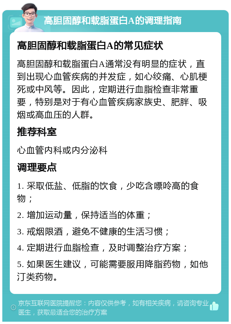 高胆固醇和载脂蛋白A的调理指南 高胆固醇和载脂蛋白A的常见症状 高胆固醇和载脂蛋白A通常没有明显的症状，直到出现心血管疾病的并发症，如心绞痛、心肌梗死或中风等。因此，定期进行血脂检查非常重要，特别是对于有心血管疾病家族史、肥胖、吸烟或高血压的人群。 推荐科室 心血管内科或内分泌科 调理要点 1. 采取低盐、低脂的饮食，少吃含嘌呤高的食物； 2. 增加运动量，保持适当的体重； 3. 戒烟限酒，避免不健康的生活习惯； 4. 定期进行血脂检查，及时调整治疗方案； 5. 如果医生建议，可能需要服用降脂药物，如他汀类药物。