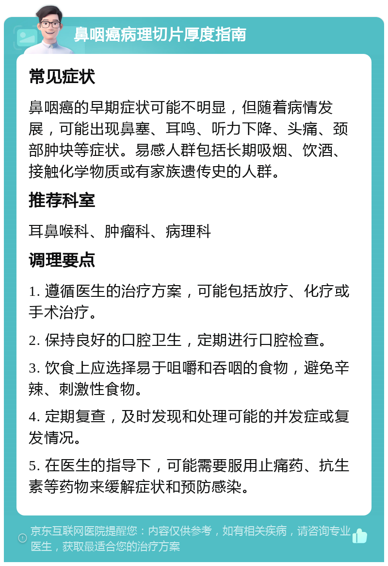 鼻咽癌病理切片厚度指南 常见症状 鼻咽癌的早期症状可能不明显，但随着病情发展，可能出现鼻塞、耳鸣、听力下降、头痛、颈部肿块等症状。易感人群包括长期吸烟、饮酒、接触化学物质或有家族遗传史的人群。 推荐科室 耳鼻喉科、肿瘤科、病理科 调理要点 1. 遵循医生的治疗方案，可能包括放疗、化疗或手术治疗。 2. 保持良好的口腔卫生，定期进行口腔检查。 3. 饮食上应选择易于咀嚼和吞咽的食物，避免辛辣、刺激性食物。 4. 定期复查，及时发现和处理可能的并发症或复发情况。 5. 在医生的指导下，可能需要服用止痛药、抗生素等药物来缓解症状和预防感染。