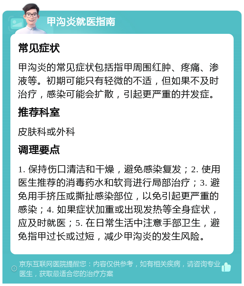 甲沟炎就医指南 常见症状 甲沟炎的常见症状包括指甲周围红肿、疼痛、渗液等。初期可能只有轻微的不适，但如果不及时治疗，感染可能会扩散，引起更严重的并发症。 推荐科室 皮肤科或外科 调理要点 1. 保持伤口清洁和干燥，避免感染复发；2. 使用医生推荐的消毒药水和软膏进行局部治疗；3. 避免用手挤压或撕扯感染部位，以免引起更严重的感染；4. 如果症状加重或出现发热等全身症状，应及时就医；5. 在日常生活中注意手部卫生，避免指甲过长或过短，减少甲沟炎的发生风险。