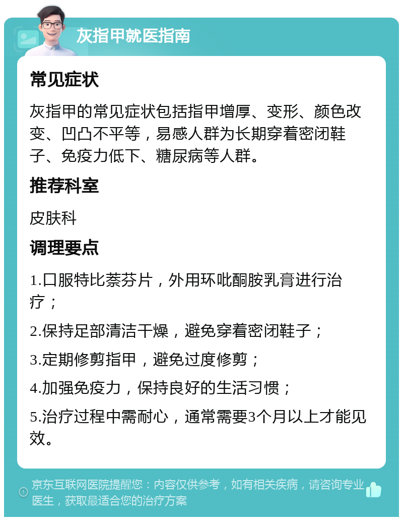 灰指甲就医指南 常见症状 灰指甲的常见症状包括指甲增厚、变形、颜色改变、凹凸不平等，易感人群为长期穿着密闭鞋子、免疫力低下、糖尿病等人群。 推荐科室 皮肤科 调理要点 1.口服特比萘芬片，外用环吡酮胺乳膏进行治疗； 2.保持足部清洁干燥，避免穿着密闭鞋子； 3.定期修剪指甲，避免过度修剪； 4.加强免疫力，保持良好的生活习惯； 5.治疗过程中需耐心，通常需要3个月以上才能见效。