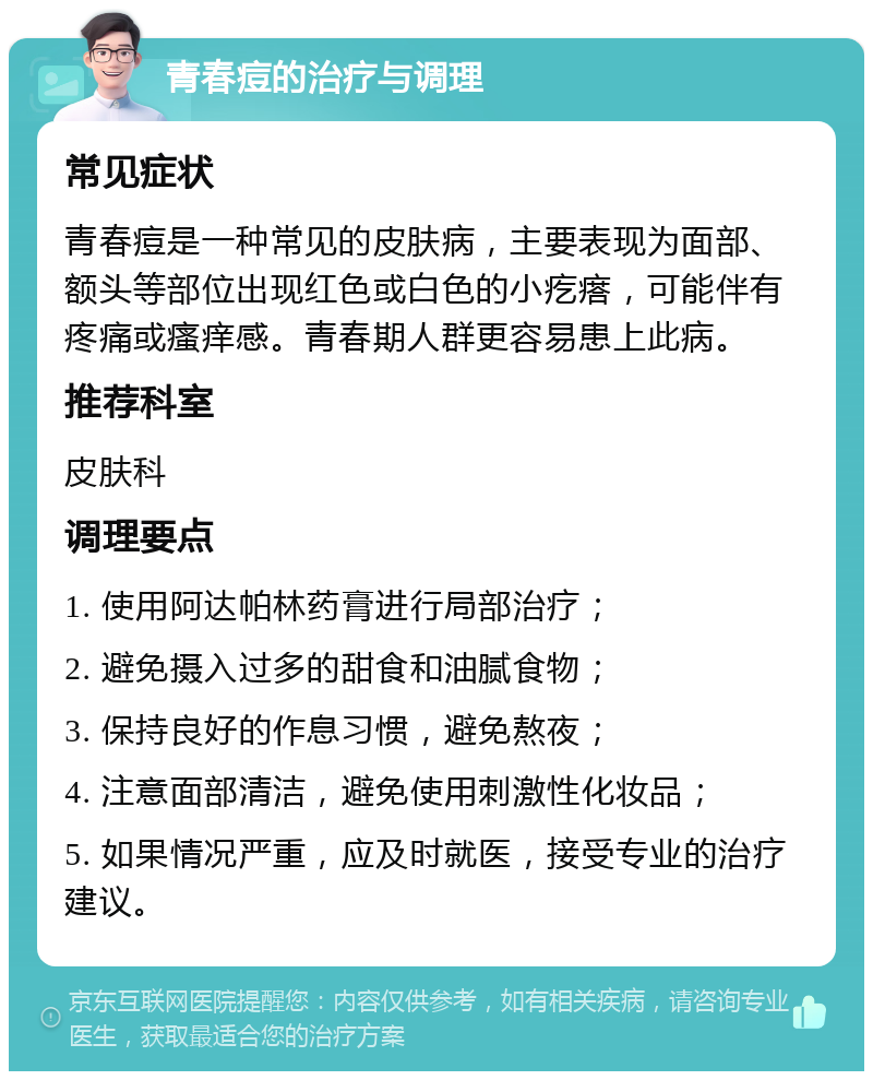 青春痘的治疗与调理 常见症状 青春痘是一种常见的皮肤病，主要表现为面部、额头等部位出现红色或白色的小疙瘩，可能伴有疼痛或瘙痒感。青春期人群更容易患上此病。 推荐科室 皮肤科 调理要点 1. 使用阿达帕林药膏进行局部治疗； 2. 避免摄入过多的甜食和油腻食物； 3. 保持良好的作息习惯，避免熬夜； 4. 注意面部清洁，避免使用刺激性化妆品； 5. 如果情况严重，应及时就医，接受专业的治疗建议。