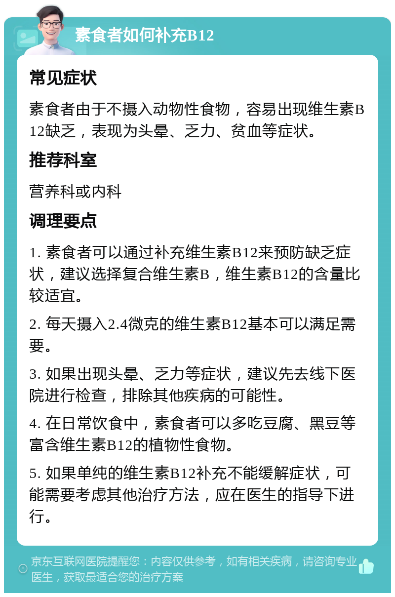 素食者如何补充B12 常见症状 素食者由于不摄入动物性食物，容易出现维生素B12缺乏，表现为头晕、乏力、贫血等症状。 推荐科室 营养科或内科 调理要点 1. 素食者可以通过补充维生素B12来预防缺乏症状，建议选择复合维生素B，维生素B12的含量比较适宜。 2. 每天摄入2.4微克的维生素B12基本可以满足需要。 3. 如果出现头晕、乏力等症状，建议先去线下医院进行检查，排除其他疾病的可能性。 4. 在日常饮食中，素食者可以多吃豆腐、黑豆等富含维生素B12的植物性食物。 5. 如果单纯的维生素B12补充不能缓解症状，可能需要考虑其他治疗方法，应在医生的指导下进行。