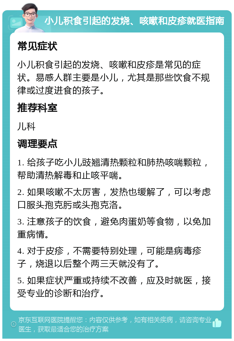 小儿积食引起的发烧、咳嗽和皮疹就医指南 常见症状 小儿积食引起的发烧、咳嗽和皮疹是常见的症状。易感人群主要是小儿，尤其是那些饮食不规律或过度进食的孩子。 推荐科室 儿科 调理要点 1. 给孩子吃小儿豉翘清热颗粒和肺热咳喘颗粒，帮助清热解毒和止咳平喘。 2. 如果咳嗽不太厉害，发热也缓解了，可以考虑口服头孢克肟或头孢克洛。 3. 注意孩子的饮食，避免肉蛋奶等食物，以免加重病情。 4. 对于皮疹，不需要特别处理，可能是病毒疹子，烧退以后整个两三天就没有了。 5. 如果症状严重或持续不改善，应及时就医，接受专业的诊断和治疗。