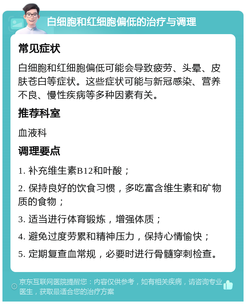 白细胞和红细胞偏低的治疗与调理 常见症状 白细胞和红细胞偏低可能会导致疲劳、头晕、皮肤苍白等症状。这些症状可能与新冠感染、营养不良、慢性疾病等多种因素有关。 推荐科室 血液科 调理要点 1. 补充维生素B12和叶酸； 2. 保持良好的饮食习惯，多吃富含维生素和矿物质的食物； 3. 适当进行体育锻炼，增强体质； 4. 避免过度劳累和精神压力，保持心情愉快； 5. 定期复查血常规，必要时进行骨髓穿刺检查。