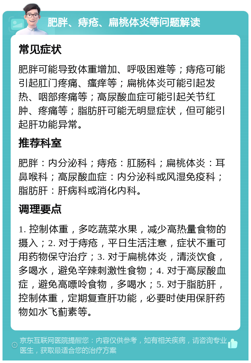 肥胖、痔疮、扁桃体炎等问题解读 常见症状 肥胖可能导致体重增加、呼吸困难等；痔疮可能引起肛门疼痛、瘙痒等；扁桃体炎可能引起发热、咽部疼痛等；高尿酸血症可能引起关节红肿、疼痛等；脂肪肝可能无明显症状，但可能引起肝功能异常。 推荐科室 肥胖：内分泌科；痔疮：肛肠科；扁桃体炎：耳鼻喉科；高尿酸血症：内分泌科或风湿免疫科；脂肪肝：肝病科或消化内科。 调理要点 1. 控制体重，多吃蔬菜水果，减少高热量食物的摄入；2. 对于痔疮，平日生活注意，症状不重可用药物保守治疗；3. 对于扁桃体炎，清淡饮食，多喝水，避免辛辣刺激性食物；4. 对于高尿酸血症，避免高嘌呤食物，多喝水；5. 对于脂肪肝，控制体重，定期复查肝功能，必要时使用保肝药物如水飞蓟素等。