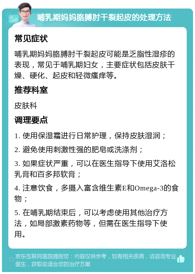 哺乳期妈妈胳膊肘干裂起皮的处理方法 常见症状 哺乳期妈妈胳膊肘干裂起皮可能是乏脂性湿疹的表现，常见于哺乳期妇女，主要症状包括皮肤干燥、硬化、起皮和轻微瘙痒等。 推荐科室 皮肤科 调理要点 1. 使用保湿霜进行日常护理，保持皮肤湿润； 2. 避免使用刺激性强的肥皂或洗涤剂； 3. 如果症状严重，可以在医生指导下使用艾洛松乳膏和百多邦软膏； 4. 注意饮食，多摄入富含维生素E和Omega-3的食物； 5. 在哺乳期结束后，可以考虑使用其他治疗方法，如局部激素药物等，但需在医生指导下使用。