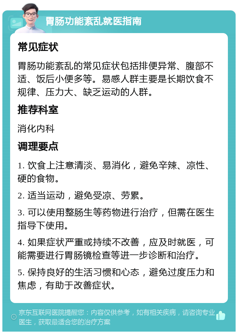 胃肠功能紊乱就医指南 常见症状 胃肠功能紊乱的常见症状包括排便异常、腹部不适、饭后小便多等。易感人群主要是长期饮食不规律、压力大、缺乏运动的人群。 推荐科室 消化内科 调理要点 1. 饮食上注意清淡、易消化，避免辛辣、凉性、硬的食物。 2. 适当运动，避免受凉、劳累。 3. 可以使用整肠生等药物进行治疗，但需在医生指导下使用。 4. 如果症状严重或持续不改善，应及时就医，可能需要进行胃肠镜检查等进一步诊断和治疗。 5. 保持良好的生活习惯和心态，避免过度压力和焦虑，有助于改善症状。