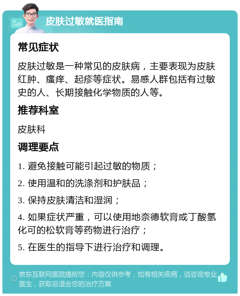 皮肤过敏就医指南 常见症状 皮肤过敏是一种常见的皮肤病，主要表现为皮肤红肿、瘙痒、起疹等症状。易感人群包括有过敏史的人、长期接触化学物质的人等。 推荐科室 皮肤科 调理要点 1. 避免接触可能引起过敏的物质； 2. 使用温和的洗涤剂和护肤品； 3. 保持皮肤清洁和湿润； 4. 如果症状严重，可以使用地奈德软膏或丁酸氢化可的松软膏等药物进行治疗； 5. 在医生的指导下进行治疗和调理。