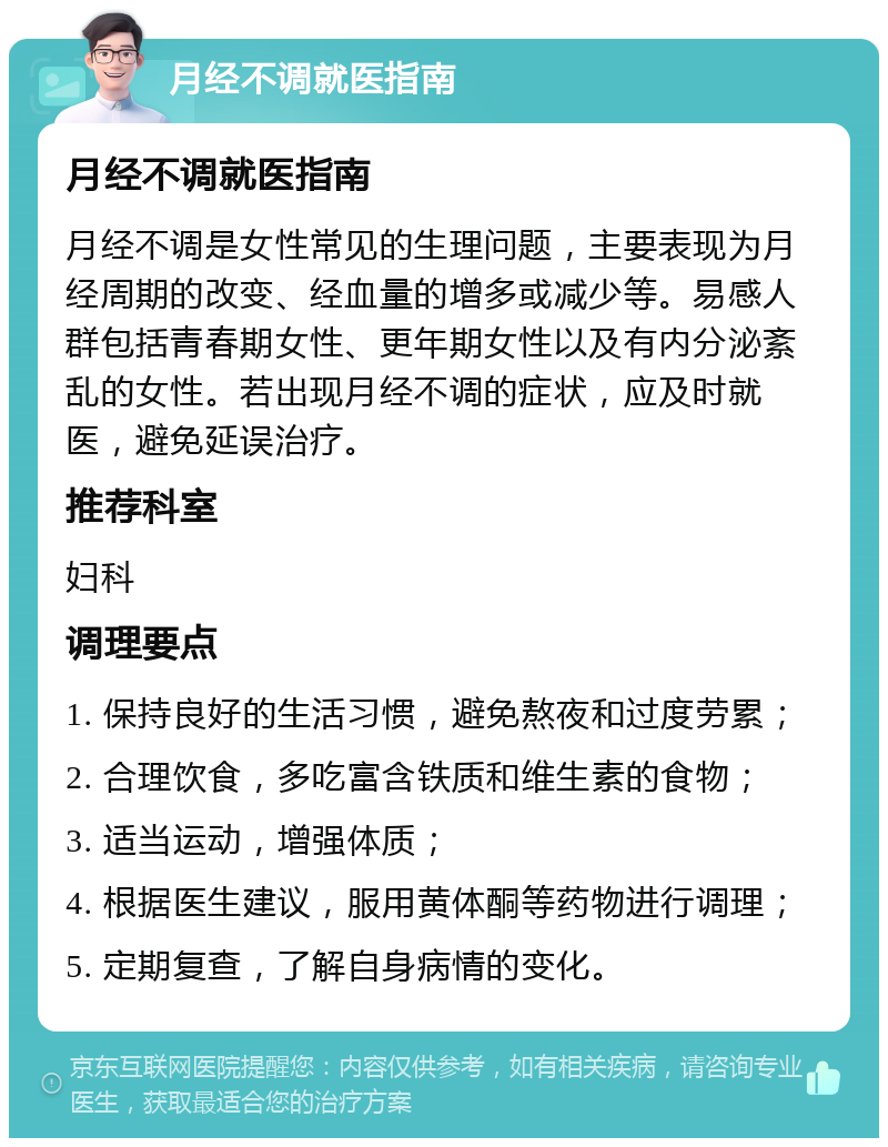 月经不调就医指南 月经不调就医指南 月经不调是女性常见的生理问题，主要表现为月经周期的改变、经血量的增多或减少等。易感人群包括青春期女性、更年期女性以及有内分泌紊乱的女性。若出现月经不调的症状，应及时就医，避免延误治疗。 推荐科室 妇科 调理要点 1. 保持良好的生活习惯，避免熬夜和过度劳累； 2. 合理饮食，多吃富含铁质和维生素的食物； 3. 适当运动，增强体质； 4. 根据医生建议，服用黄体酮等药物进行调理； 5. 定期复查，了解自身病情的变化。