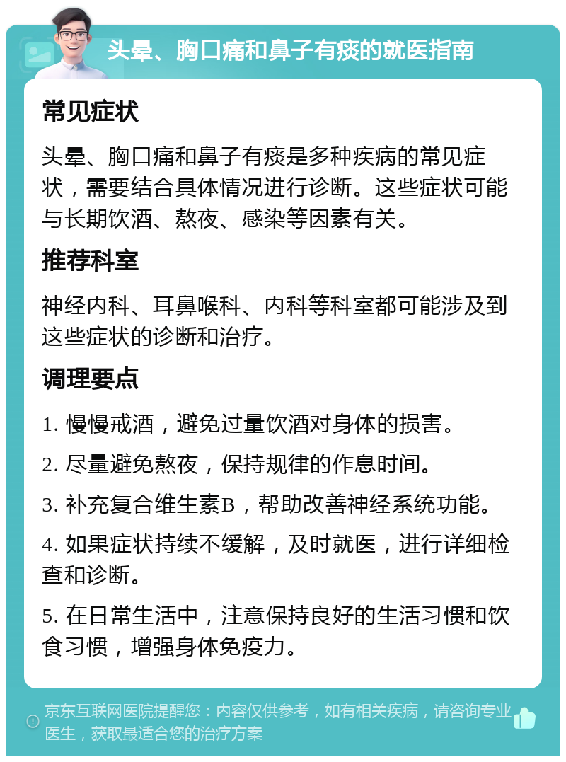 头晕、胸口痛和鼻子有痰的就医指南 常见症状 头晕、胸口痛和鼻子有痰是多种疾病的常见症状，需要结合具体情况进行诊断。这些症状可能与长期饮酒、熬夜、感染等因素有关。 推荐科室 神经内科、耳鼻喉科、内科等科室都可能涉及到这些症状的诊断和治疗。 调理要点 1. 慢慢戒酒，避免过量饮酒对身体的损害。 2. 尽量避免熬夜，保持规律的作息时间。 3. 补充复合维生素B，帮助改善神经系统功能。 4. 如果症状持续不缓解，及时就医，进行详细检查和诊断。 5. 在日常生活中，注意保持良好的生活习惯和饮食习惯，增强身体免疫力。