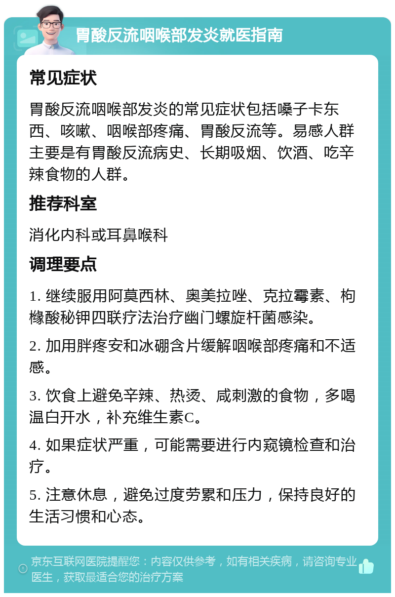 胃酸反流咽喉部发炎就医指南 常见症状 胃酸反流咽喉部发炎的常见症状包括嗓子卡东西、咳嗽、咽喉部疼痛、胃酸反流等。易感人群主要是有胃酸反流病史、长期吸烟、饮酒、吃辛辣食物的人群。 推荐科室 消化内科或耳鼻喉科 调理要点 1. 继续服用阿莫西林、奥美拉唑、克拉霉素、枸橼酸秘钾四联疗法治疗幽门螺旋杆菌感染。 2. 加用胖疼安和冰硼含片缓解咽喉部疼痛和不适感。 3. 饮食上避免辛辣、热烫、咸刺激的食物，多喝温白开水，补充维生素C。 4. 如果症状严重，可能需要进行内窥镜检查和治疗。 5. 注意休息，避免过度劳累和压力，保持良好的生活习惯和心态。