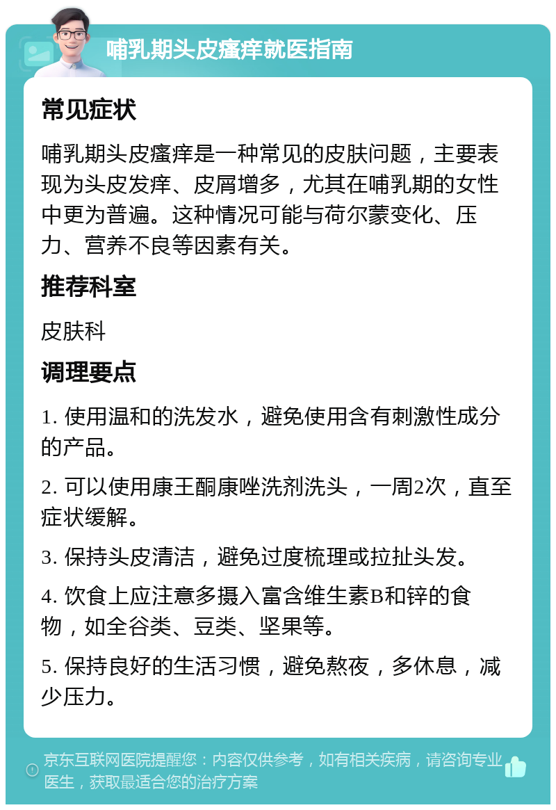 哺乳期头皮瘙痒就医指南 常见症状 哺乳期头皮瘙痒是一种常见的皮肤问题，主要表现为头皮发痒、皮屑增多，尤其在哺乳期的女性中更为普遍。这种情况可能与荷尔蒙变化、压力、营养不良等因素有关。 推荐科室 皮肤科 调理要点 1. 使用温和的洗发水，避免使用含有刺激性成分的产品。 2. 可以使用康王酮康唑洗剂洗头，一周2次，直至症状缓解。 3. 保持头皮清洁，避免过度梳理或拉扯头发。 4. 饮食上应注意多摄入富含维生素B和锌的食物，如全谷类、豆类、坚果等。 5. 保持良好的生活习惯，避免熬夜，多休息，减少压力。