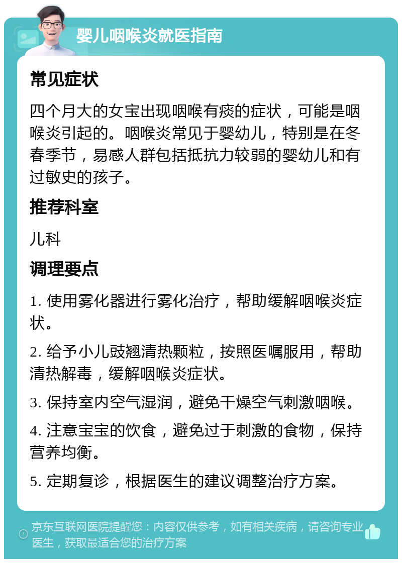 婴儿咽喉炎就医指南 常见症状 四个月大的女宝出现咽喉有痰的症状，可能是咽喉炎引起的。咽喉炎常见于婴幼儿，特别是在冬春季节，易感人群包括抵抗力较弱的婴幼儿和有过敏史的孩子。 推荐科室 儿科 调理要点 1. 使用雾化器进行雾化治疗，帮助缓解咽喉炎症状。 2. 给予小儿豉翘清热颗粒，按照医嘱服用，帮助清热解毒，缓解咽喉炎症状。 3. 保持室内空气湿润，避免干燥空气刺激咽喉。 4. 注意宝宝的饮食，避免过于刺激的食物，保持营养均衡。 5. 定期复诊，根据医生的建议调整治疗方案。