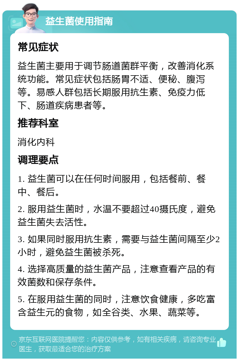 益生菌使用指南 常见症状 益生菌主要用于调节肠道菌群平衡，改善消化系统功能。常见症状包括肠胃不适、便秘、腹泻等。易感人群包括长期服用抗生素、免疫力低下、肠道疾病患者等。 推荐科室 消化内科 调理要点 1. 益生菌可以在任何时间服用，包括餐前、餐中、餐后。 2. 服用益生菌时，水温不要超过40摄氏度，避免益生菌失去活性。 3. 如果同时服用抗生素，需要与益生菌间隔至少2小时，避免益生菌被杀死。 4. 选择高质量的益生菌产品，注意查看产品的有效菌数和保存条件。 5. 在服用益生菌的同时，注意饮食健康，多吃富含益生元的食物，如全谷类、水果、蔬菜等。