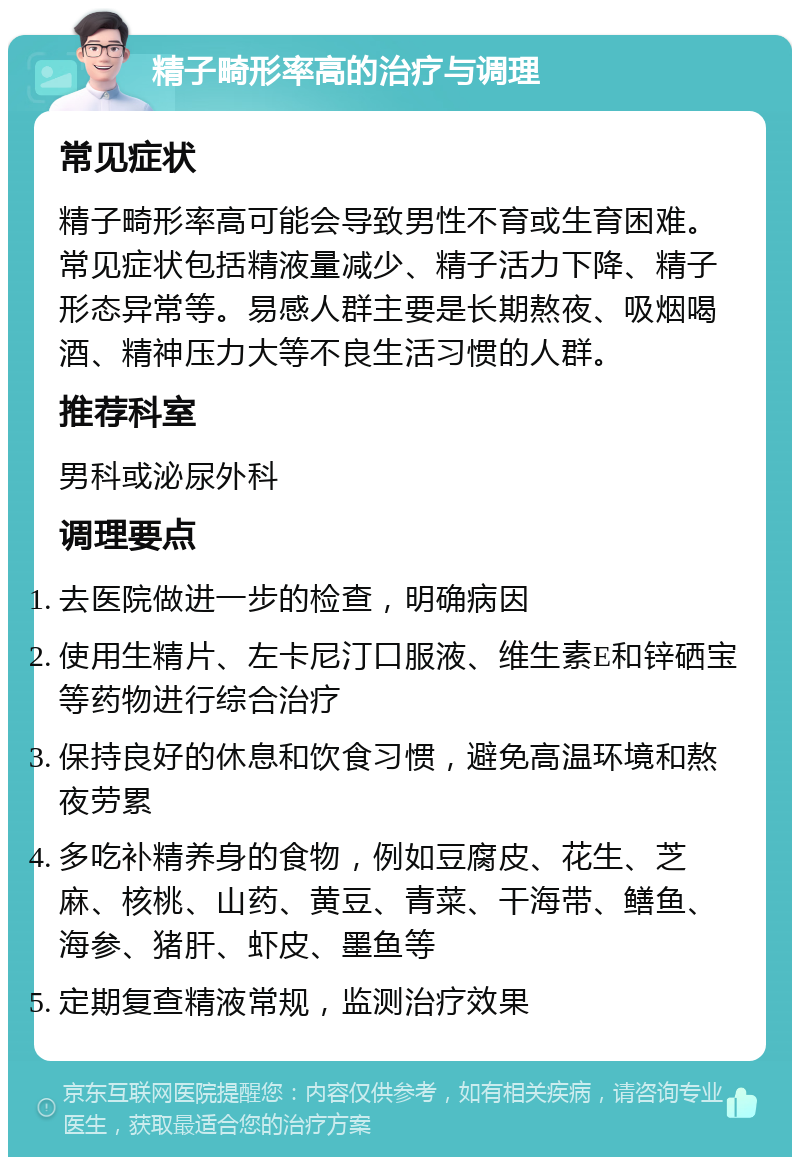 精子畸形率高的治疗与调理 常见症状 精子畸形率高可能会导致男性不育或生育困难。常见症状包括精液量减少、精子活力下降、精子形态异常等。易感人群主要是长期熬夜、吸烟喝酒、精神压力大等不良生活习惯的人群。 推荐科室 男科或泌尿外科 调理要点 去医院做进一步的检查，明确病因 使用生精片、左卡尼汀口服液、维生素E和锌硒宝等药物进行综合治疗 保持良好的休息和饮食习惯，避免高温环境和熬夜劳累 多吃补精养身的食物，例如豆腐皮、花生、芝麻、核桃、山药、黄豆、青菜、干海带、鳝鱼、海参、猪肝、虾皮、墨鱼等 定期复查精液常规，监测治疗效果