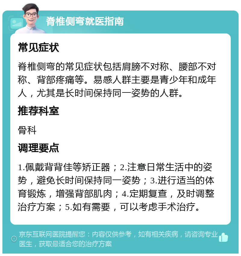 脊椎侧弯就医指南 常见症状 脊椎侧弯的常见症状包括肩膀不对称、腰部不对称、背部疼痛等。易感人群主要是青少年和成年人，尤其是长时间保持同一姿势的人群。 推荐科室 骨科 调理要点 1.佩戴背背佳等矫正器；2.注意日常生活中的姿势，避免长时间保持同一姿势；3.进行适当的体育锻炼，增强背部肌肉；4.定期复查，及时调整治疗方案；5.如有需要，可以考虑手术治疗。