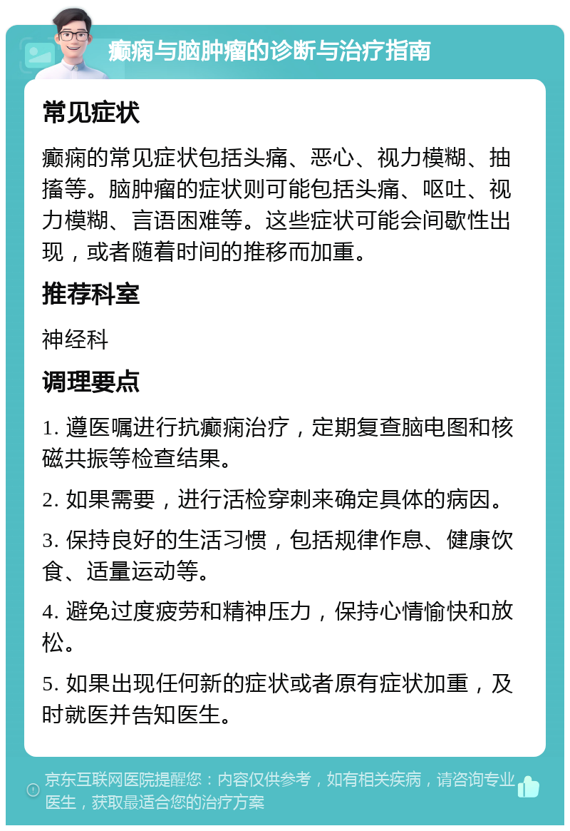 癫痫与脑肿瘤的诊断与治疗指南 常见症状 癫痫的常见症状包括头痛、恶心、视力模糊、抽搐等。脑肿瘤的症状则可能包括头痛、呕吐、视力模糊、言语困难等。这些症状可能会间歇性出现，或者随着时间的推移而加重。 推荐科室 神经科 调理要点 1. 遵医嘱进行抗癫痫治疗，定期复查脑电图和核磁共振等检查结果。 2. 如果需要，进行活检穿刺来确定具体的病因。 3. 保持良好的生活习惯，包括规律作息、健康饮食、适量运动等。 4. 避免过度疲劳和精神压力，保持心情愉快和放松。 5. 如果出现任何新的症状或者原有症状加重，及时就医并告知医生。