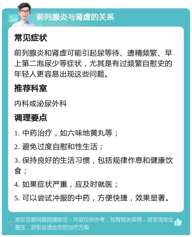 前列腺炎与肾虚的关系 常见症状 前列腺炎和肾虚可能引起尿等待、遗精频繁、早上第二泡尿少等症状，尤其是有过频繁自慰史的年轻人更容易出现这些问题。 推荐科室 内科或泌尿外科 调理要点 1. 中药治疗，如六味地黄丸等； 2. 避免过度自慰和性生活； 3. 保持良好的生活习惯，包括规律作息和健康饮食； 4. 如果症状严重，应及时就医； 5. 可以尝试冲服的中药，方便快捷，效果显著。