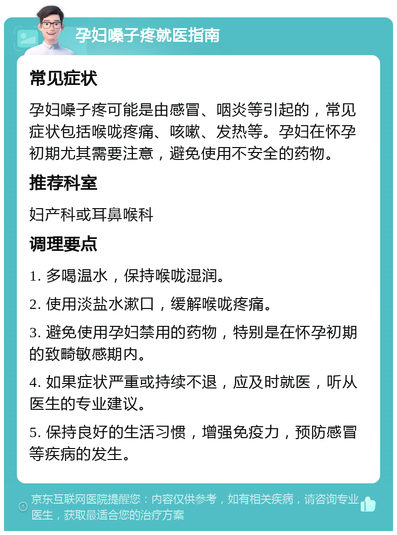 孕妇嗓子疼就医指南 常见症状 孕妇嗓子疼可能是由感冒、咽炎等引起的，常见症状包括喉咙疼痛、咳嗽、发热等。孕妇在怀孕初期尤其需要注意，避免使用不安全的药物。 推荐科室 妇产科或耳鼻喉科 调理要点 1. 多喝温水，保持喉咙湿润。 2. 使用淡盐水漱口，缓解喉咙疼痛。 3. 避免使用孕妇禁用的药物，特别是在怀孕初期的致畸敏感期内。 4. 如果症状严重或持续不退，应及时就医，听从医生的专业建议。 5. 保持良好的生活习惯，增强免疫力，预防感冒等疾病的发生。