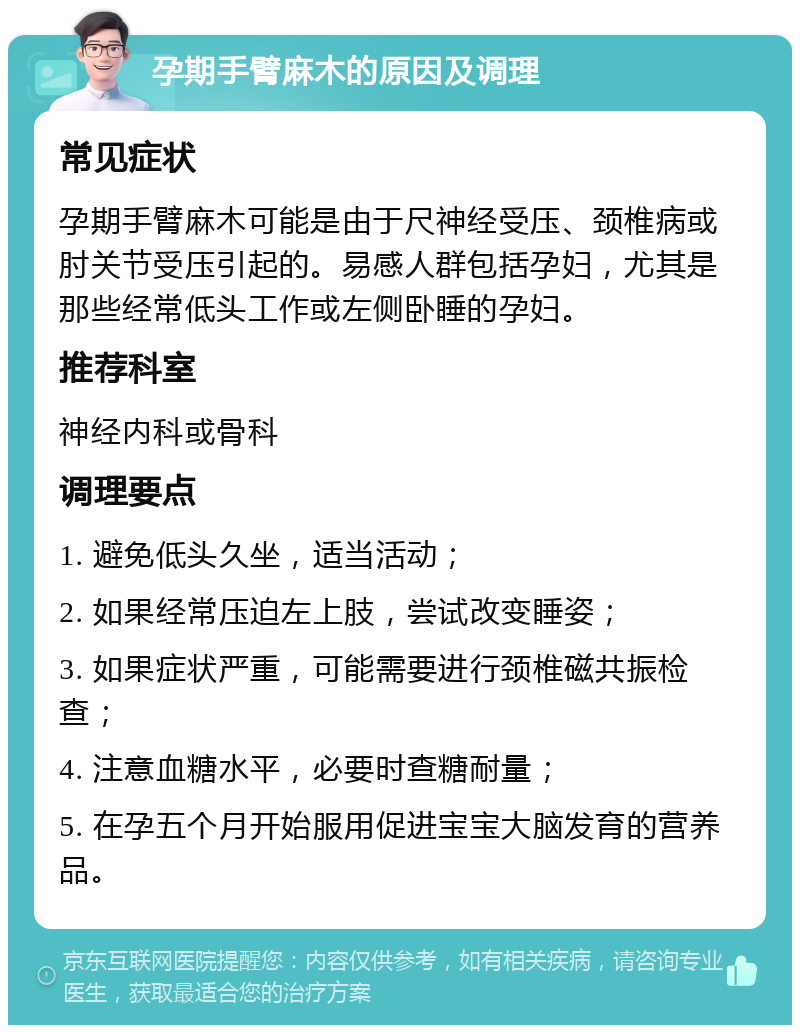 孕期手臂麻木的原因及调理 常见症状 孕期手臂麻木可能是由于尺神经受压、颈椎病或肘关节受压引起的。易感人群包括孕妇，尤其是那些经常低头工作或左侧卧睡的孕妇。 推荐科室 神经内科或骨科 调理要点 1. 避免低头久坐，适当活动； 2. 如果经常压迫左上肢，尝试改变睡姿； 3. 如果症状严重，可能需要进行颈椎磁共振检查； 4. 注意血糖水平，必要时查糖耐量； 5. 在孕五个月开始服用促进宝宝大脑发育的营养品。