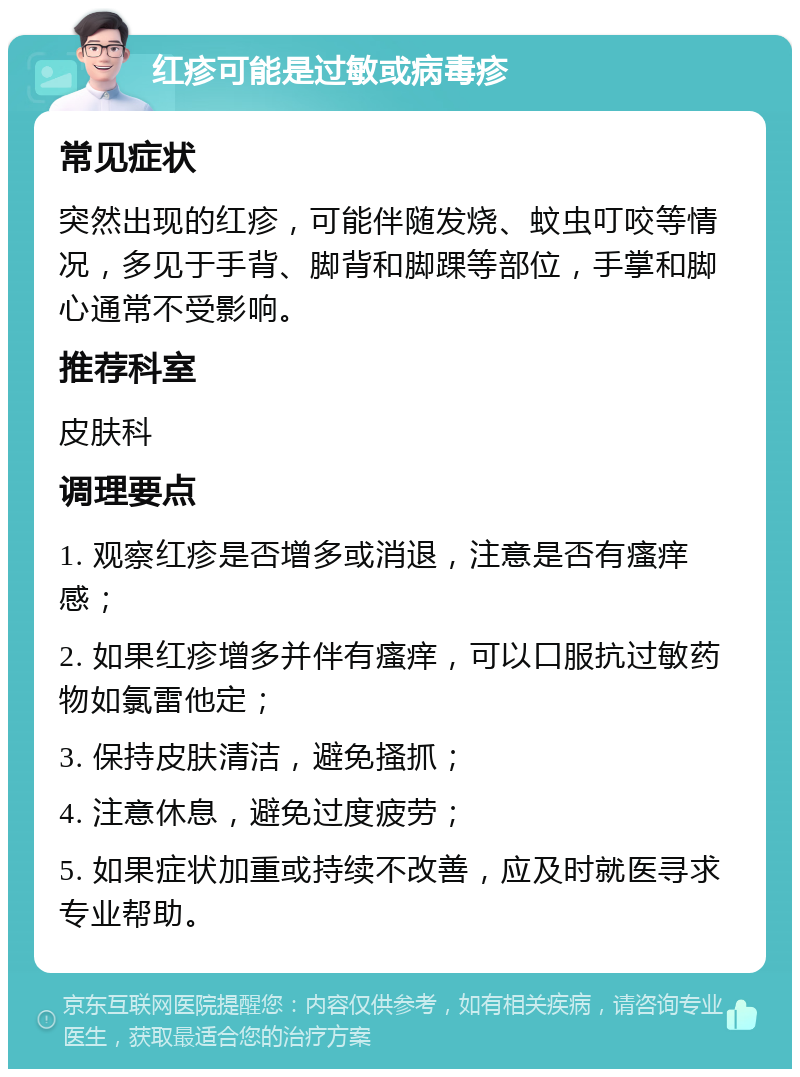 红疹可能是过敏或病毒疹 常见症状 突然出现的红疹，可能伴随发烧、蚊虫叮咬等情况，多见于手背、脚背和脚踝等部位，手掌和脚心通常不受影响。 推荐科室 皮肤科 调理要点 1. 观察红疹是否增多或消退，注意是否有瘙痒感； 2. 如果红疹增多并伴有瘙痒，可以口服抗过敏药物如氯雷他定； 3. 保持皮肤清洁，避免搔抓； 4. 注意休息，避免过度疲劳； 5. 如果症状加重或持续不改善，应及时就医寻求专业帮助。