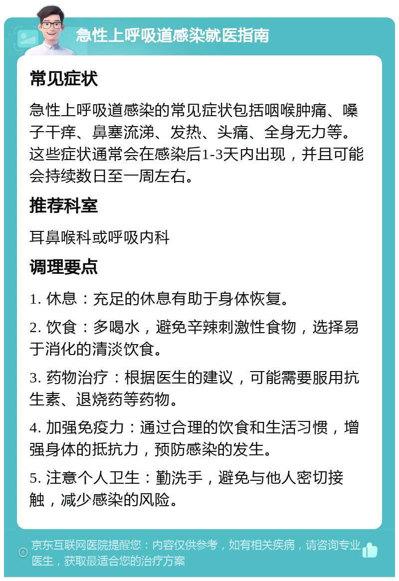 急性上呼吸道感染就医指南 常见症状 急性上呼吸道感染的常见症状包括咽喉肿痛、嗓子干痒、鼻塞流涕、发热、头痛、全身无力等。这些症状通常会在感染后1-3天内出现，并且可能会持续数日至一周左右。 推荐科室 耳鼻喉科或呼吸内科 调理要点 1. 休息：充足的休息有助于身体恢复。 2. 饮食：多喝水，避免辛辣刺激性食物，选择易于消化的清淡饮食。 3. 药物治疗：根据医生的建议，可能需要服用抗生素、退烧药等药物。 4. 加强免疫力：通过合理的饮食和生活习惯，增强身体的抵抗力，预防感染的发生。 5. 注意个人卫生：勤洗手，避免与他人密切接触，减少感染的风险。