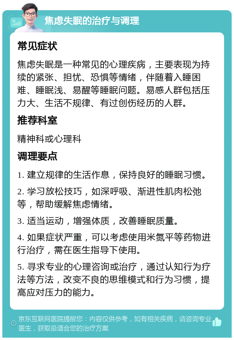 焦虑失眠的治疗与调理 常见症状 焦虑失眠是一种常见的心理疾病，主要表现为持续的紧张、担忧、恐惧等情绪，伴随着入睡困难、睡眠浅、易醒等睡眠问题。易感人群包括压力大、生活不规律、有过创伤经历的人群。 推荐科室 精神科或心理科 调理要点 1. 建立规律的生活作息，保持良好的睡眠习惯。 2. 学习放松技巧，如深呼吸、渐进性肌肉松弛等，帮助缓解焦虑情绪。 3. 适当运动，增强体质，改善睡眠质量。 4. 如果症状严重，可以考虑使用米氮平等药物进行治疗，需在医生指导下使用。 5. 寻求专业的心理咨询或治疗，通过认知行为疗法等方法，改变不良的思维模式和行为习惯，提高应对压力的能力。