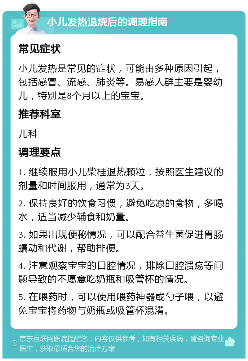 小儿发热退烧后的调理指南 常见症状 小儿发热是常见的症状，可能由多种原因引起，包括感冒、流感、肺炎等。易感人群主要是婴幼儿，特别是8个月以上的宝宝。 推荐科室 儿科 调理要点 1. 继续服用小儿柴桂退热颗粒，按照医生建议的剂量和时间服用，通常为3天。 2. 保持良好的饮食习惯，避免吃凉的食物，多喝水，适当减少辅食和奶量。 3. 如果出现便秘情况，可以配合益生菌促进胃肠蠕动和代谢，帮助排便。 4. 注意观察宝宝的口腔情况，排除口腔溃疡等问题导致的不愿意吃奶瓶和吸管杯的情况。 5. 在喂药时，可以使用喂药神器或勺子喂，以避免宝宝将药物与奶瓶或吸管杯混淆。