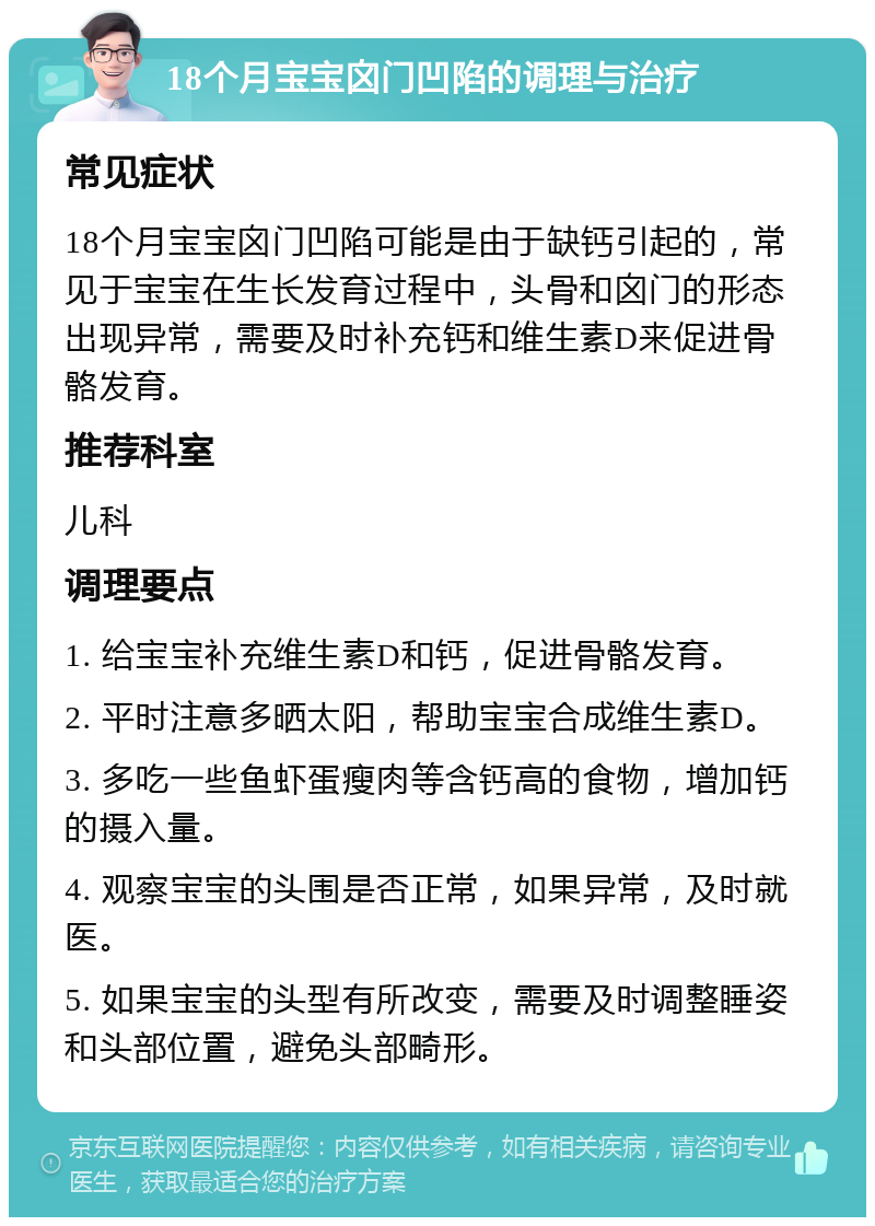 18个月宝宝囟门凹陷的调理与治疗 常见症状 18个月宝宝囟门凹陷可能是由于缺钙引起的，常见于宝宝在生长发育过程中，头骨和囟门的形态出现异常，需要及时补充钙和维生素D来促进骨骼发育。 推荐科室 儿科 调理要点 1. 给宝宝补充维生素D和钙，促进骨骼发育。 2. 平时注意多晒太阳，帮助宝宝合成维生素D。 3. 多吃一些鱼虾蛋瘦肉等含钙高的食物，增加钙的摄入量。 4. 观察宝宝的头围是否正常，如果异常，及时就医。 5. 如果宝宝的头型有所改变，需要及时调整睡姿和头部位置，避免头部畸形。