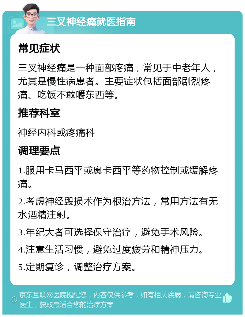 三叉神经痛就医指南 常见症状 三叉神经痛是一种面部疼痛，常见于中老年人，尤其是慢性病患者。主要症状包括面部剧烈疼痛、吃饭不敢嚼东西等。 推荐科室 神经内科或疼痛科 调理要点 1.服用卡马西平或奥卡西平等药物控制或缓解疼痛。 2.考虑神经毁损术作为根治方法，常用方法有无水酒精注射。 3.年纪大者可选择保守治疗，避免手术风险。 4.注意生活习惯，避免过度疲劳和精神压力。 5.定期复诊，调整治疗方案。